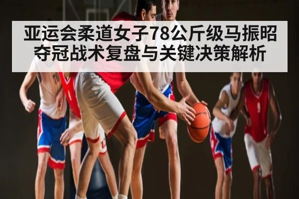 亚运会柔道女子78公斤级马振昭夺冠战术复盘与关键决策解析